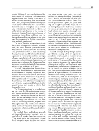 within China will increase the demand for
new financial products and investment
opportunities. And finally, in the event of
financial crises emanating from inside or outside China, adequate systems (including adequate capital buffers and clear accountabilities) will need to be in place for an orderly
and systematic resolution of bad debts and
either the recapitalization or the closing of
insolvent financial institutions. Instead of
persisting in pushing problems into the
future, financial sector reforms in the next
two decades should be decisive, comprehensive, and well coordinated.
The aim of financial sector reforms should
be to build a competitive, balanced, efficient,
safe, and sound financial system that meets
the demands of the corporate, household,
and government sectors. A well-functioning
financial system capable of sound risk management is essential to mobilize savings;
allocate capital efficiently to an increasingly
complex and sophisticated economy; and
ensure access to finance for all sections of the
economy including individuals, households,
the poor, and businesses of all sizes.
To reach these objectives, financial sector reform should follow an implementation
road map that is properly sequenced, and,
because the financial sector will remain vulnerable to crises, be sustained as a priority
through the next two decades. Much has
been learned from China’s own experience
as well as the successes and failures of other
countries that have sought to reform their
financial sectors.
The first priority should be to make interest rates more flexible, and endeavor to move
to a point where interest rates, not quantity
controls, clear the credit market. In addition, greater exchange rate flexibility is
needed to help cool inflation and take pressure off reserve requirements, together with
the deployment of a combination of monetary and macroprudential measures to pursue growth, inflation, and financial stability
objectives.
In parallel, direct and indirect controls
of financial institutions must give way to
arm’s-length market-based arrangements.
This would mean an autonomous central
bank adopting open market operations

o v e r v i e w	

and using interest rates, rather than credit
ceilings, to manage liquidity. Commercial
banks would use commercial principles
and creditworthiness analysis, rather than
follow government signals, to guide lending (an exception could be made for one
or more policy banks that would continue
to finance government priority programs).
Such reforms may require a thorough overhaul of governance structures in stateowned financial institutions, in which existing state ownership functions, agencies, and
practices are reviewed, using lessons from
examples of international best practice and
failures. In addition, efforts should be made
to further diversify the ownership structure
in state-owned banks and further reduce
the shares held by the state.
Second, although its huge foreign reserves
give China a strong safety net against the
possibility of a financial or currency crisis,
it nevertheless must be prepared in case a
crisis occurs. To achieve this, the government needs to strengthen the independence,
effectiveness, staffing, and funding of regulatory bodies, including supervisory agencies
(at the central and provincial levels), and to
give them greater enforcement and resolution
powers. A high-level financial committee on
the basis of the existing framework could also
be established, with the main objective of
monitoring and managing systemic risk and
maintaining financial stability. Limits need
to be placed on emergency liquidity support
to solvent banks facing short-term liquidity
problems. Standing facilities should operate
automatically to provide liquidity support to
all domestically incorporated institutions,
and clear guidelines should govern and limit
the use of fiscal resources. Stress testing
should be continued and improved to take
account of emerging risks, and “financial
war games” should be conducted regularly
to fine-tune the institutional arrangements
for dealing with a financial crisis if and when
one occurs. The government should establish an efficient legal framework; insist on
higher standards of disclosure, auditing, and
accounting; and streamline the court system to deal with troubled banks and firms
in a timely fashion. A functioning deposit
insurance scheme to underwrite risks faced

29

 