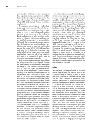 32	

china 2030 	

such markets will require improvements in
land registration and documentation (and the
latest land-mapping technologies make this
cost-effective) as well as the establishment
of credible and trusted dispute resolution
mechanisms.
Governance standards in rural collectives need improvement. One of the key
causes of land insecurity in rural areas is the
abuse of power by some village cadres at the
expense of the members of the collective.
Land re­ djustment or sales are often undera
taken in collusion with commercial developers with little transparency or accountability.
Although the frequency of such events may
have declined, one survey showed that every
village experienced at least one reallocation
during the period 1998–2008 (Wang, Tao,
and Man 2010). Going forward, and especially in light of the policy supporting indefinite land use rights, the role of the collective
will need to be reexamined, with a view to
improving governance standards.
Policies governing acquisition of rural land
for urban use need to be overhauled. Because
the state has used its untrammeled acquisition
authority to raise revenues, the urban land
area in China has grown much more rapidly
than the urban population. Two reforms are
needed: First, local governments should be
allowed to acquire rural land for urban areas
only if the urban development plans have
been vetted and approved by a higher level of
government, and the approval process should
take into consideration regional land area
priorities and urban land use efficiency. Second, the current practice of compensation—
a frequent cause of complaints—needs to be
reviewed. One approach would be to pay the
going market price to the collective (with total
pass-through to the farmer) but then impose
a transparent capital gains tax. The current
practice of expropriating the entire difference
between the agricultural value of the land
and its urban market value is equivalent to a
100 percent capital gains tax; a lower figure
would be a reasonable compromise between
the need for more local government revenue
and some benefits for the farmer whose land
is acquired and way of life changed forever.
Part of the capital gains tax revenue could be
used for rural development within the county
where the land is located.21

In addition to revenues from land acquisition, some local governments have also
become increasingly reliant on resources
raised by land banks that use land as collateral, and, as recent events have shown, this
practice may lead to significant financial
losses and transmit these risks to the broader
banking system. The challenge lies in replacing these socially and financially costly forms
of raising revenues with a more efficient and
sustainable revenue base. Over time, other
revenue sources, including a property tax,
may help make up the difference (see chapter 7). A few countries, such as the United
States and Canada, raise 3–4 percent of their
GDP from property taxes, while the average among members of the Organisation for
Economic Co-operation and Development
(OECD) is near 2 percent.22 China is already
piloting property taxes in two cities but is
finding that its introduction is usually difficult for technical, institutional, and social
reasons. This argues for its gradual introduction and for modest expectations about its
contribution to revenues.

Labor
Just as land and capital need to be used
where they provide the highest returns, so
too should labor be allowed to move to where
the most productive and best-paying jobs
are. But China’s hukou, or household registration, system and its locally administered
insurance and pension systems make mobility difficult. In addition, the labor force is
expected to start shrinking in a few years,
and a declining labor force participation
rate among older workers is likely to make
this downtrend worse. Together, these two
constraints threaten to undermine China’s
efforts at becoming an innovative and internationally competitive economy. To compete
against advanced economies in global markets, China will need a more flexible and
dynamic workforce that can adjust quickly to
changing market conditions. In the Republic
of Korea, some 45 percent of the population
migrated across provincial boundaries, contributing to extraordinarily rapid urbanization, concentration of economic activity, and
flexible reallocation of labor; 23 in China’s
case, 19.5 percent of the population migrated

 