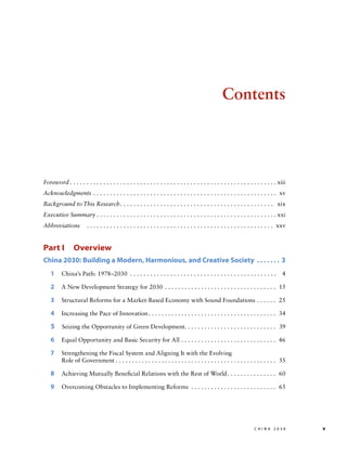 Contents

Foreword. . . . . . . . . . . . . . . . . . . . . . . . . . . . . . . . . . . . . . . . . . . . . . . . . . . . . . . . . . . . . .  xiii
Acknowledgments . . . . . . . . . . . . . . . . . . . . . . . . . . . . . . . . . . . . . . . . . . . . . . . . . . . . . . .  xv
Background to This Research. . . . . . . . . . . . . . . . . . . . . . . . . . . . . . . . . . . . . . . . . . . . . . . xix
Executive Summary. . . . . . . . . . . . . . . . . . . . . . . . . . . . . . . . . . . . . . . . . . . . . . . . . . . . . .  xxi
Abbreviations	 .. . . . . . . . . . . . . . . . . . . . . . . . . . . . . . . . . . . . . . . . . . . . . . . . . . . . . . .  xxv

Part I  Overview
China 2030: Building a Modern, Harmonious, and Creative Society .  .  .  .  .  .  .  . 3
1  China’s Path: 1978–2030 . . . . . . . . . . . . . . . . . . . . . . . . . . . . . . . . . . . . . . . . . . . . 	 4
2  A New Development Strategy for 2030 . . . . . . . . . . . . . . . . . . . . . . . . . . . . . . . . . .  	15
3  Structural Reforms for a Market-Based Economy with Sound Foundations. . . . . .  	25
4  Increasing the Pace of Innovation. . . . . . . . . . . . . . . . . . . . . . . . . . . . . . . . . . . . . . .  	34

5  Seizing the Opportunity of Green Development. . . . . . . . . . . . . . . . . . . . . . . . . . . .  	39
6  Equal Opportunity and Basic Security for All. . . . . . . . . . . . . . . . . . . . . . . . . . . . .  	46
7 
Strengthening the Fiscal System and Aligning It with the Evolving

Role of Government. . . . . . . . . . . . . . . . . . . . . . . . . . . . . . . . . . . . . . . . . . . . . . . . .  	55

8  Achieving Mutually Beneficial Relations with the Rest of World. . . . . . . . . . . . . . .  	60
9  Overcoming Obstacles to Implementing Reforms . . . . . . . . . . . . . . . . . . . . . . . . . .  	65

	

c h i n a 2 0 3 0 	v

 