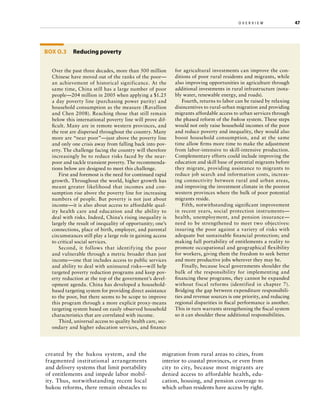 o v e r v i e w	

Box O.3 Reducing poverty
Over the past three decades, more than 500 million
Chinese have moved out of the ranks of the poor—
an achievement of historical significance. At the
same time, China still has a large number of poor
people—204 million in 2005 when applying a $1.25
a day poverty line (purchasing power parity) and
household consumption as the measure (Ravallion
and Chen 2008). Reaching those that still remain
below this international poverty line will prove difficult. Many are in remote western provinces, and
the rest are dispersed throughout the country. Many
more are “near poor”—just above the poverty line
and only one crisis away from falling back into poverty. The challenge facing the country will therefore
increasingly be to reduce risks faced by the nearpoor and tackle transient poverty. The recommendations below are designed to meet this challenge.
First and foremost is the need for continued rapid
growth. Throughout the world, higher growth has
meant greater likelihood that incomes and consumption rise above the poverty line for increasing
numbers of people. But poverty is not just about
income—it is also about access to affordable quality health care and education and the ability to
deal with risks. Indeed, China’s rising inequality is
largely the result of inequality of opportunity; one’s
connections, place of birth, employer, and parental
circumstances still play a large role in gaining access
to critical social services.
Second, it follows that identifying the poor
and vulnerable through a metric broader than just
income—one that includes access to public services
and ability to deal with uninsured risks—will help
targeted poverty reduction programs and keep poverty reduction at the top of the government’s development agenda. China has developed a householdbased targeting system for providing direct assistance
to the poor, but there seems to be scope to improve
this program through a more explicit proxy-means
targeting system based on easily observed household
characteristics that are correlated with income.
Third, universal access to quality health care, secondary and higher education services, and finance

created by the hukou system, and the
fragmented institutional arrangements
and delivery systems that limit portability
of entitlements and impede labor mobility. Thus, notwithstanding recent local
hukou reforms, there remain obstacles to

for agricultural investments can improve the conditions of poor rural residents and migrants, while
also improving opportunities in agriculture through
additional investments in rural infrastructure (notably water, renewable energy, and roads).
Fourth, returns to labor can be raised by relaxing
disincentives to rural-urban migration and providing
migrants affordable access to urban services through
the phased reform of the hukou system. These steps
would not only raise household incomes of the poor
and reduce poverty and inequality, they would also
boost household consumption, and at the same
time allow firms more time to make the adjustment
from labor-intensive to skill-intensive production.
Complementary efforts could include improving the
education and skill base of potential migrants before
they migrate, providing assistance to migrants to
reduce job search and information costs, increasing connectivity between rural and urban areas,
and improving the investment climate in the poorest
western provinces where the bulk of poor potential
migrants reside.
Fifth, notwithstanding significant improvement
in recent years, social protection instruments—
health, unemployment, and pension insurance—
need to be strengthened to meet two objectives:
insuring the poor against a variety of risks with
adequate but sustainable financial protection; and
making full portability of entitlements a reality to
promote occupational and geographical flexibility
for workers, giving them the freedom to seek better
and more productive jobs wherever they may be.
Finally, because local governments shoulder the
bulk of the responsibility for implementing and
financing these programs, they cannot be expanded
without fiscal reforms (identified in chapter 7).
Bridging the gap between expenditure responsibilities and revenue sources is one priority, and reducing
regional disparities in fiscal performance is another.
This in turn warrants strengthening the fiscal system
so it can shoulder these additional responsibilities.

migration from rural areas to cities, from
interior to coastal provinces, or even from
city to city, because most migrants are
denied access to affordable health, education, housing, and pension coverage to
which urban residents have access by right.

47

 