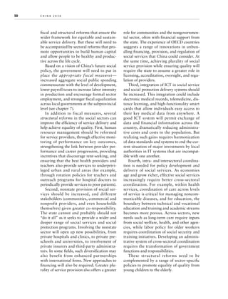 50	

china 2030 	

fiscal and structural reforms that ensure the
wider framework for equitable and sustainable service delivery. But these will need to
be accompanied by sectoral reforms that promote opportunities to build human capital
and allow people to be healthy and productive across the life cycle.
Based on a vision of China’s future social
policy, the government will need to put in
place the appropriate fiscal measures—
increased aggregate social public spending
commensurate with the level of development,
lower payroll taxes to increase labor intensity
in production and encourage formal sector
employment, and stronger fiscal equalization
across local governments at the subprovincial
level (see chapter 7).
In addition to fiscal measures, several
structural reforms in the social sectors can
improve the efficiency of service delivery and
help achieve equality of quality. First, human
resource management should be reformed
for service providers, through effective monitoring of performance on key outcomes,
strengthening the link between provider performance and career progression, providing
incentives that discourage rent-seeking, and
ensuring that the best health providers and
teachers also provide services to underprivileged urban and rural areas (for example,
through rotation policies for teachers and
outreach programs for hospital doctors to
periodically provide services to poor patients).
Second, nonstate provision of social services should be increased, and different
stakeholders (communities, commercial and
nonprofit providers, and even households
themselves) given greater co-responsibility.
The state cannot and probably should not
“do it all” as it seeks to provide a wider and
deeper range of social services and social
protection programs. Involving the nonstate
sector will open up new possibilities, from
private hospitals and clinics, to private preschools and universities, to involvement of
private insurers and third-party administrators. In some fields, such diversification may
also benefit from enhanced partnerships
with international firms. New approaches to
financing will also be required. Greater plurality of service provision also offers a greater

role for communities and the nongovernmental sector, often with financial support from
the state. The experience of OECD countries
suggests a range of innovations in unbundling financing, provision, and regulation of
social services that China could consider. At
the same time, achieving plurality of social
service provision while ensuring quality will
require the state to assume a greater role in
licensing, accreditation, oversight, and regulation of providers.
Third, integration of ICT in social service
and social protection delivery systems should
be increased. This integration could include
electronic medical records, telemedicine, distance learning, and high-functionality smart
cards that allow individuals easy access to
their key medical data from anywhere. A
good ICT system will permit exchange of
data and financial information across the
country, dramatically reducing administrative costs and costs to the population. But
realizing such gains requires harmonization
of data standards and systems to end the current situation of major investments by local
authorities in IT systems that are incompatible with one another.
Fourth, intra- and intersectoral coordination is needed for policy development and
delivery of social services. As economies
age and grow richer, effective social services
increasingly require better cross-sectoral
coordination. For example, within health
services, coordination of care across levels
of service is critical for managing noncommunicable diseases, and for education, the
boundary between technical and vocational
education and training and academic streams
becomes more porous. Across sectors, new
needs such as long-term care require inputs
from social welfare, health, and other agencies, while labor policy for older workers
requires coordination of social security and
training initiatives. Developing an administrative system of cross-sectoral coordination
requires the transformation of government
functions and responsibilities.
These structural reforms need to be
complemented by a range of sector-specific
policies to promote equality of quality from
young children to the elderly.

 