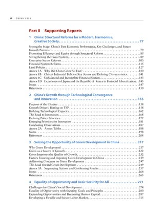 vi  
CHINA

2030 	

Part II  Supporting Reports
1 
China: Structural Reforms for a Modern, Harmonius,
Creative Society. .  .  .  .  .  .  .  .  .  .  .  .  .  .  .  .  .  .  .  .  .  .  .  .  .  .  .  .  .  .  .  .  .  .  .  .  .  .  .  .  .  .  .  .  .  .  .  .  .  .  . 77
Setting the Stage: China’s Past Economic Performance, Key Challenges, and Future
Growth Potential. . . . . . . . . . . . . . . . . . . . . . . . . . . . . . . . . . . . . . . . . . . . . . . . . . . . . . . . . . 79
Promoting Efficiency and Equity through Structural Reform. . . . . . . . . . . . . . . . . . . . . . . . 85
Strengthening the Fiscal System. . . . . . . . . . . . . . . . . . . . . . . . . . . . . . . . . . . . . . . . . . . . . . . 89
Enterprise Sector Reforms. . . . . . . . . . . . . . . . . . . . . . . . . . . . . . . . . . . . . . . . . . . . . . . . . . 103
Financial System Reforms. . . . . . . . . . . . . . . . . . . . . . . . . . . . . . . . . . . . . . . . . . . . . . . . . .  115
Land Policies. . . . . . . . . . . . . . . . . . . . . . . . . . . . . . . . . . . . . . . . . . . . . . . . . . . . . . . . . . . . 127
Annex 1A	 Why Did China Grow So Fast? . . . . . . . . . . . . . . . . . . . . . . . . . . . . . . . . . . . . 140
Annex 1B	 China’s Industrial Policies: Key Actors and Defining Characteristics. . . . . . . .  141
Annex 1C	 Unbalanced and Incomplete Financial System. . . . . . . . . . . . . . . . . . . . . . . . .  143
Annex 1D	 Experiences of Japan and the Republic of Korea in Financial Liberalization. .  145
Notes	 . . . . . . . . . . . . . . . . . . . . . . . . . . . . . . . . . . . . . . . . . . . . . . . . . . . . . . . . . . . . . . . . .  147
References. . . . . . . . . . . . . . . . . . . . . . . . . . . . . . . . . . . . . . . . . . . . . . . . . . . . . . . . . . . . . . 150

2 
China’s Growth through Technological Convergence
and Innovation .  .  .  .  .  .  .  .  .  .  .  .  .  .  .  .  .  .  .  .  .  .  .  .  .  .  .  .  .  .  .  .  .  .  .  .  .  .  .  .  .  .  .  .  .  .  .  .  .  . 155
Purpose of the Chapter. . . . . . . . . . . . . . . . . . . . . . . . . . . . . . . . . . . . . . . . . . . . . . . . . . . . 158
Growth Drivers: Betting on TFP. . . . . . . . . . . . . . . . . . . . . . . . . . . . . . . . . . . . . . . . . . . . . 158
Building Technological Capacity. . . . . . . . . . . . . . . . . . . . . . . . . . . . . . . . . . . . . . . . . . . . .  162
The Road to Innovation. . . . . . . . . . . . . . . . . . . . . . . . . . . . . . . . . . . . . . . . . . . . . . . . . . . .  168
Defining Policy Priorities. . . . . . . . . . . . . . . . . . . . . . . . . . . . . . . . . . . . . . . . . . . . . . . . . . . 172
Emerging Priorities for Innovation . . . . . . . . . . . . . . . . . . . . . . . . . . . . . . . . . . . . . . . . . . .  181
Concluding Observations . . . . . . . . . . . . . . . . . . . . . . . . . . . . . . . . . . . . . . . . . . . . . . . . . .  187
Annex 2A  Annex Tables. . . . . . . . . . . . . . . . . . . . . . . . . . . . . . . . . . . . . . . . . . . . . . . . . . 188
Notes	 . . . . . . . . . . . . . . . . . . . . . . . . . . . . . . . . . . . . . . . . . . . . . . . . . . . . . . . . . . . . . . . . . 198
References. . . . . . . . . . . . . . . . . . . . . . . . . . . . . . . . . . . . . . . . . . . . . . . . . . . . . . . . . . . . . . 208

3  Seizing the Opportunity of Green Development in China .  .  .  .  .  .  .  .  .  .  . 217
Why Green Development?. . . . . . . . . . . . . . . . . . . . . . . . . . . . . . . . . . . . . . . . . . . . . . . . . .  217
Green as a Source of Growth. . . . . . . . . . . . . . . . . . . . . . . . . . . . . . . . . . . . . . . . . . . . . . . . 222
Green Improves the Quality of Growth. . . . . . . . . . . . . . . . . . . . . . . . . . . . . . . . . . . . . . . . 232
Factors Favoring and Impeding Green Development in China . . . . . . . . . . . . . . . . . . . . . . 239
Addressing Concerns on Green Development . . . . . . . . . . . . . . . . . . . . . . . . . . . . . . . . . . . 247
The Road toward Green Development . . . . . . . . . . . . . . . . . . . . . . . . . . . . . . . . . . . . . . . . 249
Annex 3A  Sequencing Actions and Confirming Results. . . . . . . . . . . . . . . . . . . . . . . . . . 257
Notes	 . . . . . . . . . . . . . . . . . . . . . . . . . . . . . . . . . . . . . . . . . . . . . . . . . . . . . . . . . . . . . . . . . 264
References. . . . . . . . . . . . . . . . . . . . . . . . . . . . . . . . . . . . . . . . . . . . . . . . . . . . . . . . . . . . . . 265

4 
Equality of Opportunity and Basic Security for All.  .  .  .  .  .  .  .  .  .  .  .  .  .  .  .  .  . 271
Challenges for China’s Social Development. . . . . . . . . . . . . . . . . . . . . . . . . . . . . . . . . . . . .  274
Equality of Opportunity with Security: Goals and Principles. . . . . . . . . . . . . . . . . . . . . . . 280
Expanding Opportunities and Deepening Human Capital. . . . . . . . . . . . . . . . . . . . . . . . . 287
Developing a Flexible and Secure Labor Market. . . . . . . . . . . . . . . . . . . . . . . . . . . . . . . . . 315

 
