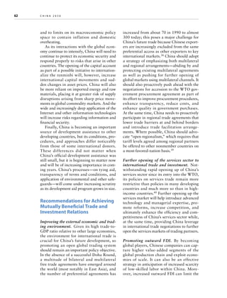 62	

china 2030 	

and to limits on its macroeconomic policy
space to contain inflation and domestic
overheating.
As its interactions with the global economy continue to intensify, China will need to
continue to protect its economic security and
respond properly to risks that arise in other
countries. The opening of the capital account
as part of a possible initiative to internationalize the renminbi will, however, increase
international capital movements and sudden changes in asset prices. China will also
be more reliant on imported energy and raw
materials, placing it at greater risk of supply
disruptions arising from sharp price movements in global commodity markets. And the
wide and increasingly deep application of the
Internet and other information technologies
will increase risks regarding information and
financial security.
Finally, China is becoming an important
source of development assistance to other
developing countries, but its conditions, procedures, and approaches differ noticeably
from those of some international donors.
These differences did not matter when
C
­ hina’s official development assistance was
still small, but it is beginning to matter now
and will be of increasing importance in coming years. China’s processes—on tying aid,
transparency of terms and conditions, and
application of environmental and other safeguards—will come under increasing scrutiny
as its development aid program grows in size.

Recommendations for Achieving
Mutually Beneficial Trade and
Investment Relations
Improving the external economic and trading environment.  Given its high trade-toGDP ratio relative to other large economies,
the environment for international trade is
crucial for China’s future development, so
promoting an open global trading system
should remain an important policy objective.
In the absence of a successful Doha Round,
a multitude of bilateral and multilateral
free trade agreements have emerged around
the world (most notably in East Asia), and
the number of preferential agreements has

increased from about 70 in 1990 to almost
300 today; this poses a major challenge for
China’s future trade because Chinese exporters are increasingly excluded from the same
preferential access as other exporters to key
international markets.38 China should adopt
a strategy of emphasizing both multilateral
and regional arrangements—abiding by and
protecting existing multilateral agreements
as well as pushing for further opening of
global markets using multilateral channels. It
should also proactively push ahead with the
negotiations for accession to the WTO government procurement agreement as part of
its effort to improve procurement procedures,
enhance transparency, reduce costs, and
enhance quality in government purchases.
At the same time, China needs to proactively
participate in regional trade agreements that
lower trade barriers at and behind borders
and introduce trade facilitation arrangements. Where possible, China should advocate “open regionalism,” which requires that
tariff levels agreed among regional partners
be offered to other nonmember countries on
a most-favored-nation basis.39
Further opening of the services sector to
international trade and investment.  Notwithstanding rapid opening up of China’s
services sector since its entry into the WTO,
its policies on services trade remain more
restrictive than policies in many developing
countries and much more so than in highincome countries.40 Further opening up the
services market will help introduce advanced
technology and managerial expertise, promote reforms, increase competition, and
ultimately enhance the efficiency and competitiveness of China’s services sector while,
at the same time, providing China leverage
in international trade negotiations to further
open the services markets of trading partners.
Promoting outward FDI.  By becoming
global players, Chinese companies can capture higher value-added segments of the
global production chain and exploit economies of scale. It can also be an effective
strategy in anticipation of increased scarcity
of low-skilled labor within China. Moreover, increased outward FDI can limit the

 
