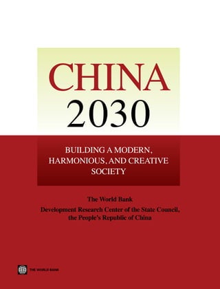China 2030
The World Bank
Development Research Center of the State Council,
the People’s Republic of China

ISBN 978-0-8213-9545-5

SKU 19545

China
2030
Building a Modern,
Harmonious, and Creative
Society
The World Bank

Development Research Center of the State Council,
the People’s Republic of China

 