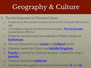 Geography & Culture
3. The Development of Chinese Culture
a. Fossils show that modern humans lived in SW China 1.7 million years
ago
b. According to legend, the first Chinese dynasty, The Xia Dynasty,
started about 2000 B.C.
c. Chinese viewed everyone outside of their culture as
barbarians
d. Viewed themselves as center of civilized world
e. Chinese name for China was Middle Kingdom
f. Family is central to Chinese society; respect for one’s
parents
g. Women treated as inferiors
h. Girls were arranged to be married between 13 and 16
 