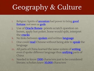 Geography & Culture
i. Religion: Spirits of ancestors had power to bring good
fortune; not seen as gods
j. Use of Oracle Bones- priests scratch question on
bones, apply hot poker, bone would split, interpret
the cracks
k. No links between spoken and written language
l. One could read Chinese without being able to speak the
language
m. All parts of China learned the same system of writing
even if spoke different language thus unifying parts of
China
n. Needed to know 1500 characters just to be considered
literate; scholars knew 10,000 characters
 