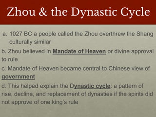 Zhou & the Dynastic Cycle
a. 1027 BC a people called the Zhou overthrew the Shang
culturally similar
b. Zhou believed in Mandate of Heaven or divine approval
to rule
c. Mandate of Heaven became central to Chinese view of
government
d. This helped explain the Dynastic cycle: a pattern of
rise, decline, and replacement of dynasties if the spirits did
not approve of one king’s rule
 