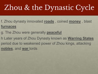 Zhou & the Dynastic Cycle
f. Zhou dynasty innovated roads , coined money , blast
furnaces
g. The Zhou were generally peaceful
h Later years of Zhou Dynasty known as Warring States
period due to weakened power of Zhou kings, attacking
nobles, and war lords
 