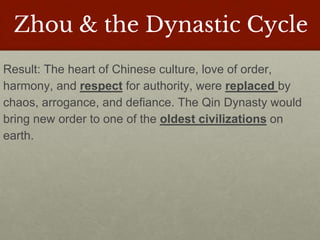 Zhou & the Dynastic Cycle
Result: The heart of Chinese culture, love of order,
harmony, and respect for authority, were replaced by
chaos, arrogance, and defiance. The Qin Dynasty would
bring new order to one of the oldest civilizations on
earth.
 