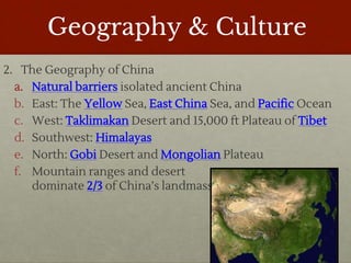 Geography & Culture
2. The Geography of China
a. Natural barriers isolated ancient China
b. East: The Yellow Sea, East China Sea, and Pacific Ocean
c. West: Taklimakan Desert and 15,000 ft Plateau of Tibet
d. Southwest: Himalayas
e. North: Gobi Desert and Mongolian Plateau
f. Mountain ranges and desert
dominate 2/3 of China’s landmass
 