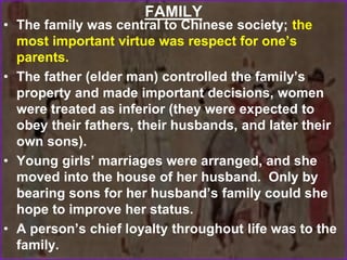 FAMILY
• The family was central to Chinese society; the
most important virtue was respect for one’s
parents.
• The father (elder man) controlled the family’s
property and made important decisions, women
were treated as inferior (they were expected to
obey their fathers, their husbands, and later their
own sons).
• Young girls’ marriages were arranged, and she
moved into the house of her husband. Only by
bearing sons for her husband’s family could she
hope to improve her status.
• A person’s chief loyalty throughout life was to the
family.
 