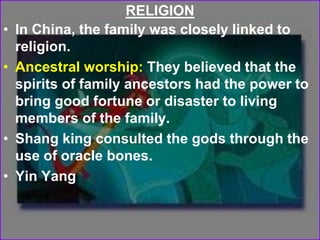 RELIGION
• In China, the family was closely linked to
religion.
• Ancestral worship: They believed that the
spirits of family ancestors had the power to
bring good fortune or disaster to living
members of the family.
• Shang king consulted the gods through the
use of oracle bones.
• Yin Yang
 