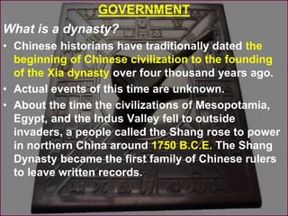 GOVERNMENT
What is a dynasty?
• Chinese historians have traditionally dated the
beginning of Chinese civilization to the founding
of the Xia dynasty over four thousand years ago.
• Actual events of this time are unknown.
• About the time the civilizations of Mesopotamia,
Egypt, and the Indus Valley fell to outside
invaders, a people called the Shang rose to power
in northern China around 1750 B.C.E. The Shang
Dynasty became the first family of Chinese rulers
to leave written records.
 