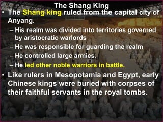 The Shang King
• The Shang king ruled from the capital city of
Anyang.
– His realm was divided into territories governed
by aristocratic warlords
– He was responsible for guarding the realm
– He controlled large armies.
– He led other noble warriors in battle.
• Like rulers in Mesopotamia and Egypt, early
Chinese kings were buried with corpses of
their faithful servants in the royal tombs.
 