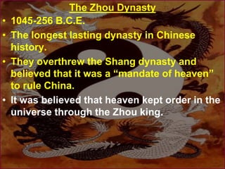 The Zhou Dynasty
• 1045-256 B.C.E.
• The longest lasting dynasty in Chinese
history.
• They overthrew the Shang dynasty and
believed that it was a “mandate of heaven”
to rule China.
• It was believed that heaven kept order in the
universe through the Zhou king.
 