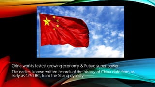 China worlds fastest growing economy & Future super power
The earliest known written records of the history of China date from as
early as 1250 BC, from the Shang dynasty
 