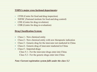 NMPA’s major cross factional departments:
 CFDI (Centre for food and drug inspection)
 NIFDC (National institute for food and drug control)
 CDE (Centre for drug revolution)
 CDR (Centre for drug re-evaluation)
Drug Classification System:
 Class-1 - New chemical entity
 Class-2 - New chemical entity with new therapeutic indication
 Class-3 - Generic drug for the innovator not marketed in China
 Class-4 - Generic drug of innovator marketed in China
 Class-5 - Imported drugs
Class 5.1 - For the innovator drugs enter into China
Class 5.2 - For the generic drugs enter into China
Note: Current registration system falls under the class 5.2
 