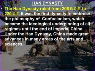 HAN DYNASTY
• The Han Dynasty ruled from 206 B.C.E. to
220 C.E. It was the first dynasty to embrace
the philosophy of Confucianism, which
became the ideological underpinning of all
regimes until the end of imperial China.
Under the Han Dynasty, China made great
advances in many areas of the arts and
sciences.
 
