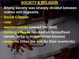 SOCIETY & RELIGION
• Shang society was sharply divided between
nobles and peasants.
• Social Classes:
– ruler
– warrior-nobles (owned the land)
– farming villages (worked on farms/fixed
canals, lived in timber/stone houses)
– peasants (tilled the soil for their overlords)
 