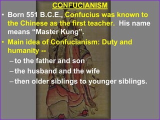 CONFUCIANISM
• Born 551 B.C.E., Confucius was known to
the Chinese as the first teacher. His name
means “Master Kung”.
• Main idea of Confucianism: Duty and
humanity --
–to the father and son
–the husband and the wife
–then older siblings to younger siblings.
 