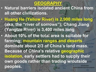 GEOGRAPHY
• Natural barriers isolated ancient China from
all other civilizations.
• Huang He (Yellow River) is 2,900 miles long
(aka, the “river of sorrows”); Chang Jiang
(Yangtze River) is 3,400 miles long
• About 10% of the total area is suitable for
farming; mountain ranges and deserts
dominate about 2/3 of China’s land mass.
Because of China’s relative geographic
isolation, early settlers had to supply their
own goods rather than trading w/outside
peoples.
 
