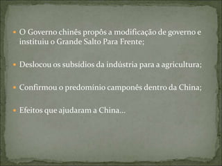  O Governo chinês propôs a modificação de governo e
instituiu o Grande Salto Para Frente;
 Deslocou os subsídios da indústria para a agricultura;
 Confirmou o predomínio camponês dentro da China;
 Efeitos que ajudaram a China...
 