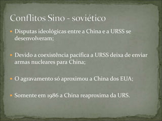  Disputas ideológicas entre a China e a URSS se
desenvolveram;
 Devido a coexistência pacífica a URSS deixa de enviar
armas nucleares para China;
 O agravamento só aproximou a China dos EUA;
 Somente em 1986 a China reaproxima da URS.
 