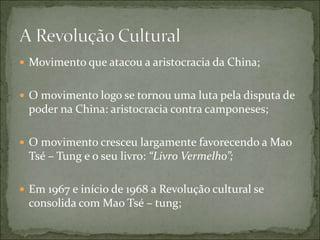  Movimento que atacou a aristocracia da China;
 O movimento logo se tornou uma luta pela disputa de
poder na China: aristocracia contra camponeses;
 O movimento cresceu largamente favorecendo a Mao
Tsé – Tung e o seu livro: “Livro Vermelho”;
 Em 1967 e início de 1968 a Revolução cultural se
consolida com Mao Tsé – tung;
 