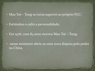  Mao Tsé – Tung se torna superior ao próprio PCC;
 Estimulou o culto a personalidade;
 Em 1976, com 83 anos morreu Mao Tsé – Tung;
 nesse momento abriu-se uma nova disputa pelo poder
na China.
 