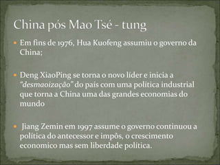  Em fins de 1976, Hua Kuofeng assumiu o governo da
China;
 Deng XiaoPing se torna o novo líder e inicia a
“desmaoização” do país com uma política industrial
que torna a China uma das grandes economias do
mundo
 Jiang Zemin em 1997 assume o governo continuou a
política do antecessor e impôs, o crescimento
economico mas sem liberdade política.
 