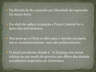  Na década de 80 a pressão por liberdade de expressão
foi muito forte;
 Em abril de 1989 a ocupação a Praça Celestial foi o
ápice dos movimentos;
 Nos anos 90 a China se abre para o mundo em parte,
isto é, economicamente, mas não politicamente;
 O atual presidente chinês é: Xi Jinping com sérias
críticas ao seu modo de governo que difere dos demais
socialismos inspirados no Leninismo.
 