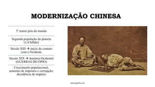 MODERNIZAÇÃO CHINESA
3º maior país do mundo
Segunda população do planeta
(1,4 bilhão)
Século XIII → início do contato
com o Ocidente
Século XIX → domínio Ocidental
(GUERRAS DO ÓPIO)
Crescimento populacional,
aumento de impostos e corrupção:
decadência do império
www.jografia.com
 