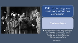 1949 → Fim da guerra
civil, com vitória dos
comunistas
Nacionalistas
• Refugiaram-se no Arquipélago
de Taiwan (Formosa), onde
fundaram a República da
China, capitalista.
www.jografia.com
 