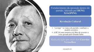 Fortalecimento da oposição dentro do
partido, liderada por DENG
XIAOPING
Revolução Cultural
• “corrigir” os rumos do partido; combater o
modelo soviético
• A RC foi uma tentativa de Mao de reverter a
crise gerada pelo Grande Salto.
Radicalização por meio dos Guardas
Vermelhos.
www.jografia.com
 