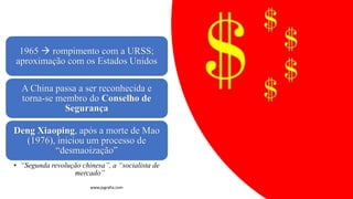 1965 → rompimento com a URSS;
aproximação com os Estados Unidos
A China passa a ser reconhecida e
torna-se membro do Conselho de
Segurança
Deng Xiaoping, após a morte de Mao
(1976), iniciou um processo de
“desmaoização”
• “Segunda revolução chinesa”, a “socialista de
mercado”
www.jografia.com
 