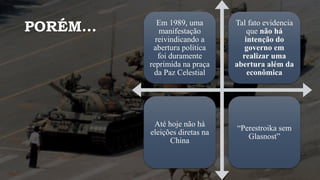 PORÉM... Em 1989, uma
manifestação
reivindicando a
abertura política
foi duramente
reprimida na praça
da Paz Celestial
Tal fato evidencia
que não há
intenção do
governo em
realizar uma
abertura além da
econômica
Até hoje não há
eleições diretas na
China
“Perestroika sem
Glasnost”
 