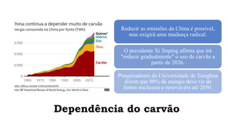 Dependência do carvão
Reduzir as emissões da China é possível,
mas exigirá uma mudança radical.
O presidente Xi Jinping afirma que irá
"reduzir gradualmente" o uso de carvão a
partir de 2026.
Pesquisadores da Universidade de Tsinghua
dizem que 90% da energia deve vir de
fontes nucleares e renováveis até 2050.
 