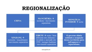 REGIONALIZAÇÃO
www.jografia.com
CHINA
MANCHÚRIA →
nordeste / movimento
separatista
MONGÓLIA
INTERIOR → norte
XINJIANG →
noroeste / muçulmanos
/ movimento separatista
TIBETE → oeste / bem
diferente dos chineses /
invadido e anexado em
1950 / monges budistas
/ movimento separatista
O governo chinês
estimula a ocupação
desses territórios para
enfraquecer o
separatismo.
 