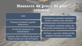 Massacre da praça da paz
celestial
1989
Passeata estudantil exigindo
democracia
O exército massacrou os
manifestantes
Centenas, talvez milhares de pessoas
foram mortas nas ruas de Pequim
Ambulâncias tentando transportar
feridos também eram atacadas
Os hospitais recebiam ordens de
não prestar atendimento às vítimas.
Até hoje, o governo chinês proíbe
qualquer menção ao assunto.
www.jografia.com
 