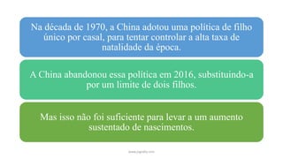 Na década de 1970, a China adotou uma política de filho
único por casal, para tentar controlar a alta taxa de
natalidade da época.
A China abandonou essa política em 2016, substituindo-a
por um limite de dois filhos.
Mas isso não foi suficiente para levar a um aumento
sustentado de nascimentos.
www.jografia.com
 