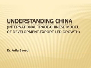 UNDERSTANDING CHINA
(INTERNATIONAL TRADE-CHINESE MODEL
OF DEVELOPMENT-EXPORT LED GROWTH)
Dr. Arifa Saeed
 