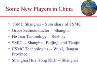 Some New Players in China TSMC Shanghai – Subsidiary of TSMC Grace Semiconductor -- Shanghai He Jian Technology -- Suzhou SMIC -- Shanghai, Beijing, and Tianjin CSMC Technologies -- Wuxi, Jiangsu Province Shanghai Hua Hong NEC -- Shanghai 