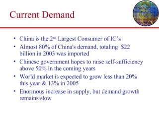 Current Demand China is the 2 nd  Largest Consumer of IC’s Almost 80% of China's demand, totaling  $22 billion in 2003 was imported Chinese government hopes to raise self-sufficiency above 50% in the coming years World market is expected to grow less than 20% this year & 13% in 2005 Enormous increase in supply, but demand growth remains slow 