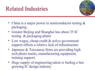 Related Industries China is a major power in semiconductor testing & packaging. Greater Beijing and Shanghai has about 25 IC testing  & packaging plants Low wages, cheap credit & active government support offsets a relative lack of infrastructure Japanese & Taiwanese firms are providing high tech photo masks, manufacturing equipment, training support. Huge supply of engineering talent is fueling a fast growing IC design industry 
