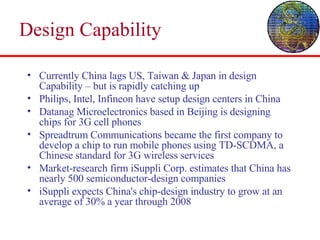 Design Capability Currently China lags US, Taiwan & Japan in design Capability – but is rapidly catching up Philips, Intel, Infineon have setup design centers in China Datanag Microelectronics based in Beijing is designing chips for 3G cell phones Spreadtrum Communications became the first company to develop a chip to run mobile phones using TD-SCDMA, a Chinese standard for 3G wireless services  Market-research firm iSuppli Corp. estimates that China has nearly 500 semiconductor-design companies iSuppli expects China's chip-design industry to grow at an average of 30% a year through 2008  