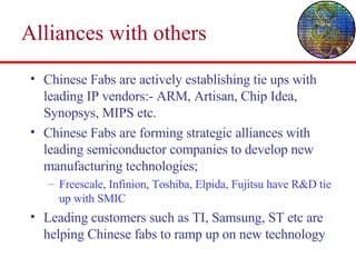 Alliances with others Chinese Fabs are actively establishing tie ups with leading IP vendors:- ARM, Artisan, Chip Idea, Synopsys, MIPS etc. Chinese Fabs are forming strategic alliances with leading semiconductor companies to develop new manufacturing technologies; Freescale, Infinion, Toshiba, Elpida, Fujitsu have R&D tie up with SMIC Leading customers such as TI, Samsung, ST etc are helping Chinese fabs to ramp up on new technology 
