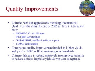 Quality Improvements Chinese Fabs are aggressively pursuing International Quality certification; By end of 2005 all fabs in China will have: ISO9000-2001 certification ISO14001 certification OHSAS18001 certification for auto parts TL9000 certification Continuous quality improvement has led to higher yields and yield in 2005 will be same as global standards Chinese fabs are investing massively in employee training to reduce defects, improve yield & win user acceptance 