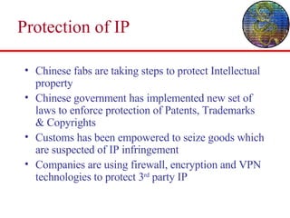 Protection of IP Chinese fabs are taking steps to protect Intellectual property Chinese government has implemented new set of laws to enforce protection of Patents, Trademarks & Copyrights Customs has been empowered to seize goods which are suspected of IP infringement Companies are using firewall, encryption and VPN technologies to protect 3 rd  party IP 