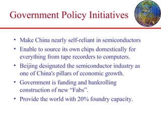 Government Policy Initiatives Make China nearly self-reliant in semiconductors Enable to source its own chips domestically for everything from tape recorders to computers. Beijing designated the semiconductor industry as one of China's pillars of economic growth. Government is funding and bankrolling construction of new “Fabs”. Provide the world with 20% foundry capacity. 