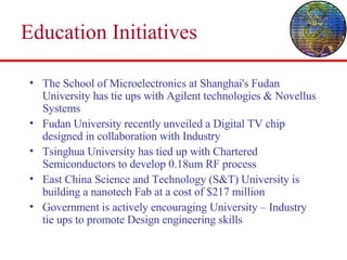 Education Initiatives  The School of Microelectronics at Shanghai's Fudan University has tie ups with Agilent technologies & Novellus Systems  Fudan University recently unveiled a Digital TV chip designed in collaboration with Industry Tsinghua University has tied up with Chartered Semiconductors to develop 0.18um RF process  East China Science and Technology (S&T) University is building a nanotech Fab at a cost of $217 million Government is actively encouraging University – Industry tie ups to promote Design engineering skills 